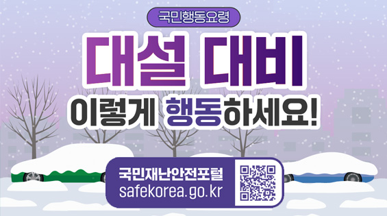 국민행동요령 
대설 대비 이렇게 행동하세요!
국민재난안전포털 safekorea.go.kr 
QR코드(연결된 콘텐츠 : 국민재난안전포털>재난예방대비>국민행동요령>자연재난행동요령>대설)