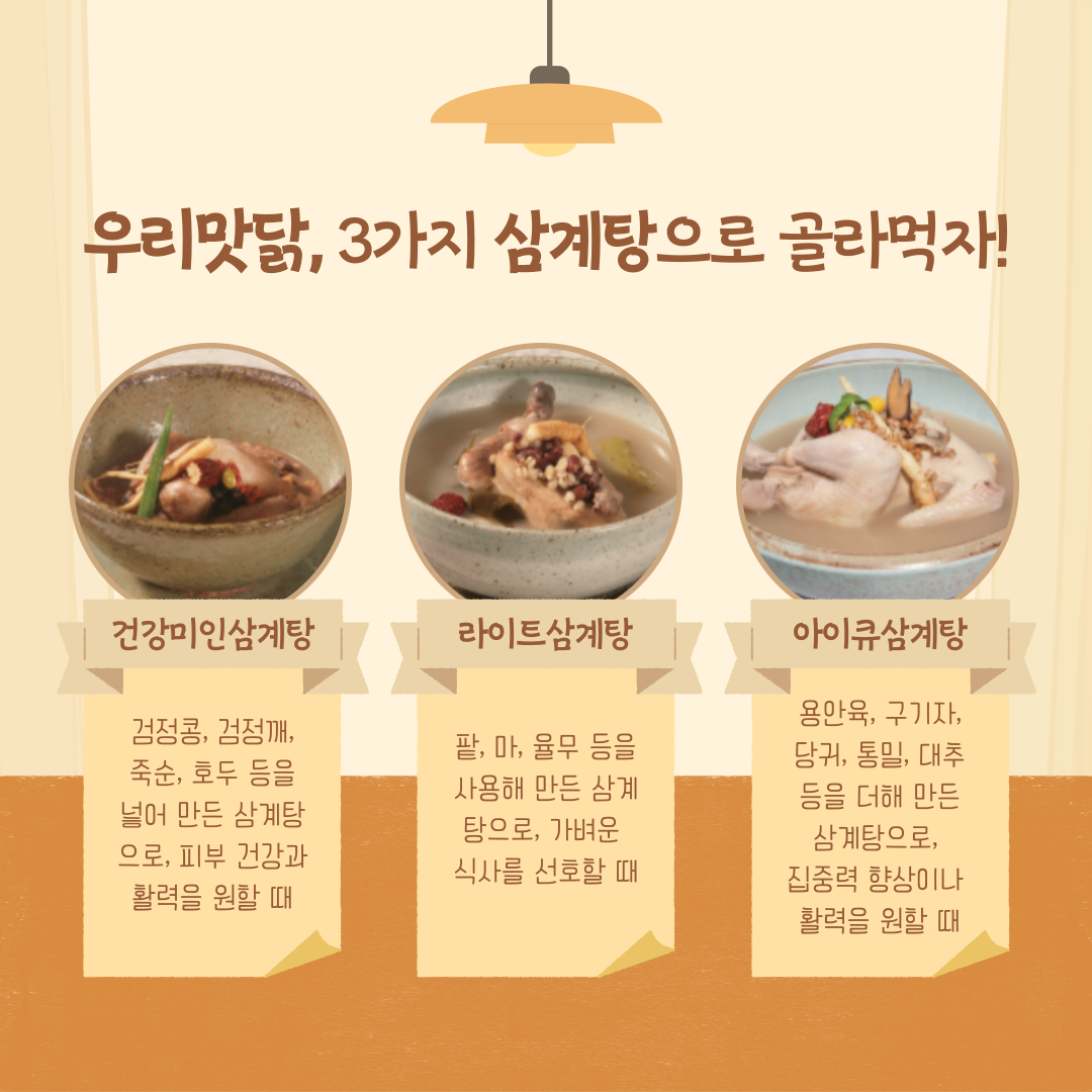 우리맛닭, 3가지 삼계탕으로 골라먹자! 1. 건강미인삼계탕 - 검정콩, 검정깨, 죽순, 호두 등을 넣어 만든 삼계탕으로, 피부 건강과 활력을 원할 때 2. 라이트삼계탕 - 팥, 마, 율무 등을 사용해 만든 삼계탕으로, 가벼운 식사를 선호할 때 3. 아이큐삼계탕 용안육, 구기자, 당귀, 통밀, 대추 등을 더해 만든 삼계탕으로, 집중력 향상이나 활력을 원할 때