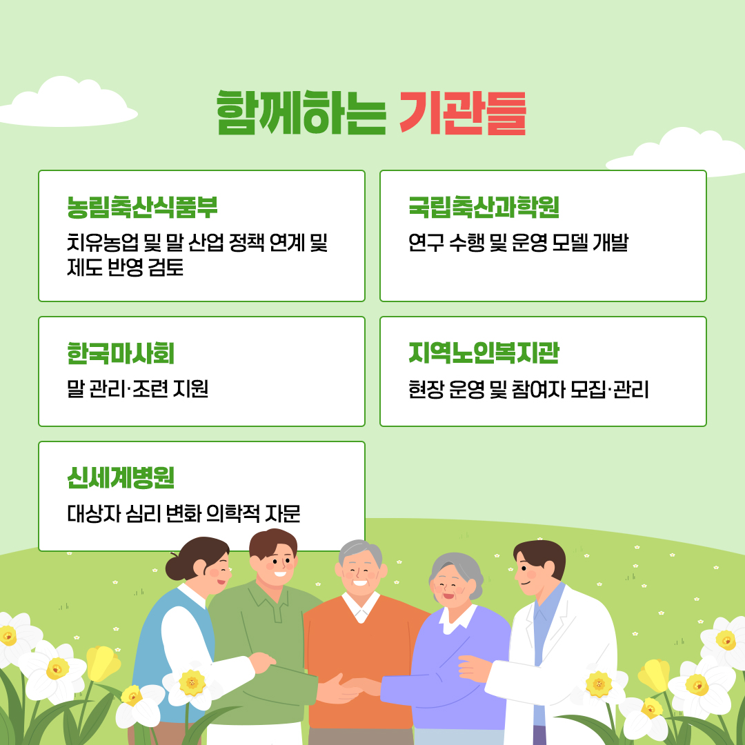 함께하는 기관들 농림축산식품부 치유농업 및 말 산업 정책 연계 및 제도 반영 검토 국립축산과학원 연구 수행 및 운영 모델 개발 한국마사회 말 관리·조련 지원 지역노인복지관 현장 운영 및 참여자 모집·관리 신세계병원 대상자 심리 변화 의학적 자문