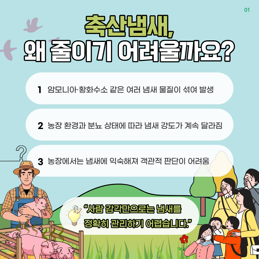 축산냄새 왜 줄이기 어려울까요? 1 암모니아.황화수소 같은 여러 냄새 물질이 섞여 발생 2농장 환경과 분뇨 상태에 따라 냄새 강도가 계속 달리짐 3농장에서는 냄새에 익숙해져 객관적 판단이 어려움 %22사람 감각만으로는 냄새를 정확히 관리하기 어렵습니다.%22