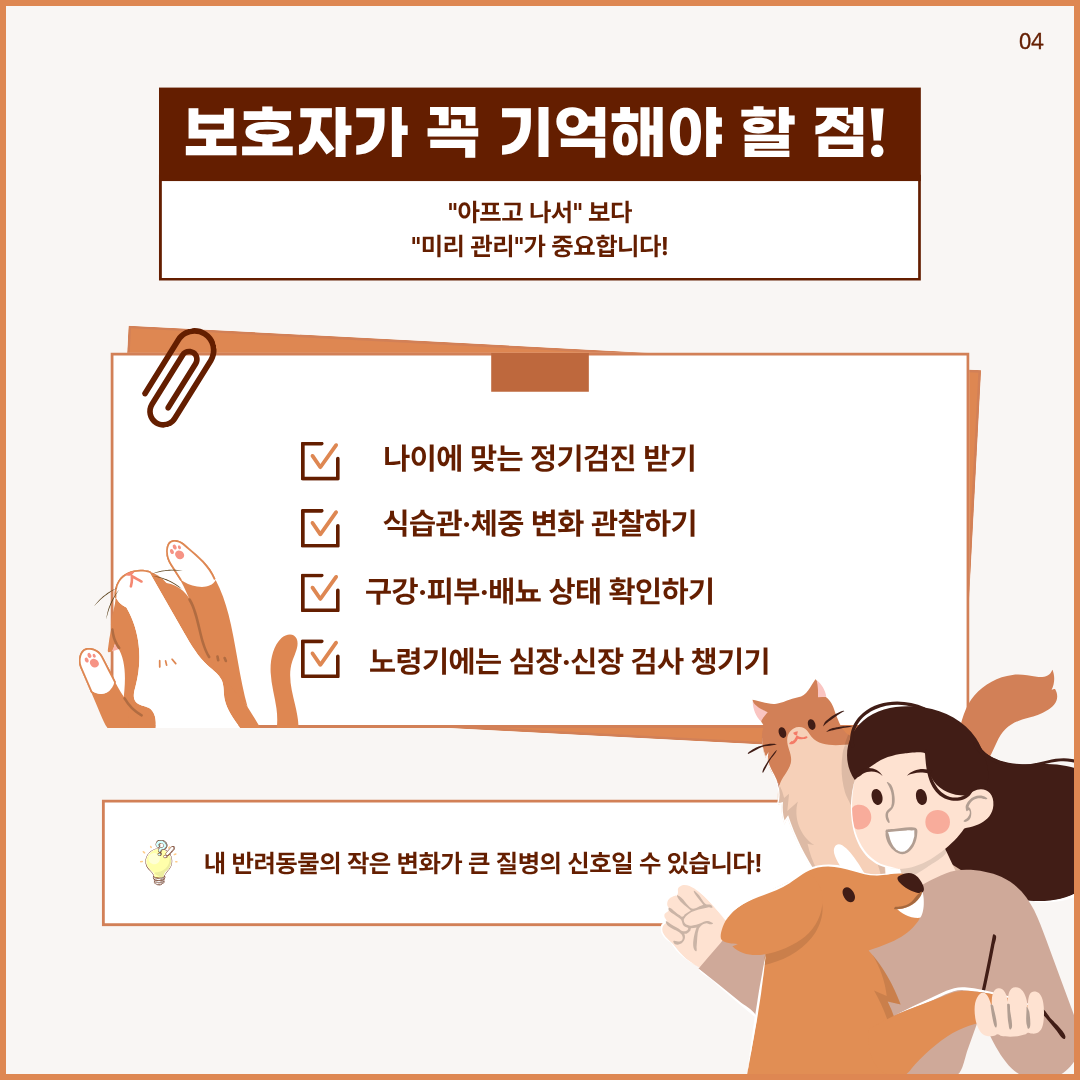 보호자가 꼭 기억해야 할 점! 아프고 나서보다 미리 관리가 중요합니다. 나이에 맞는 정기검진 받기, 식습관.체중 변화 관찰하기, 구강.피부,배뇨 상태 확인하기, 노령기에는 심장.신장 검사 챙기기 내 반려동물의 작은 변화가 큰 질병의 신호일 수 있습니다.