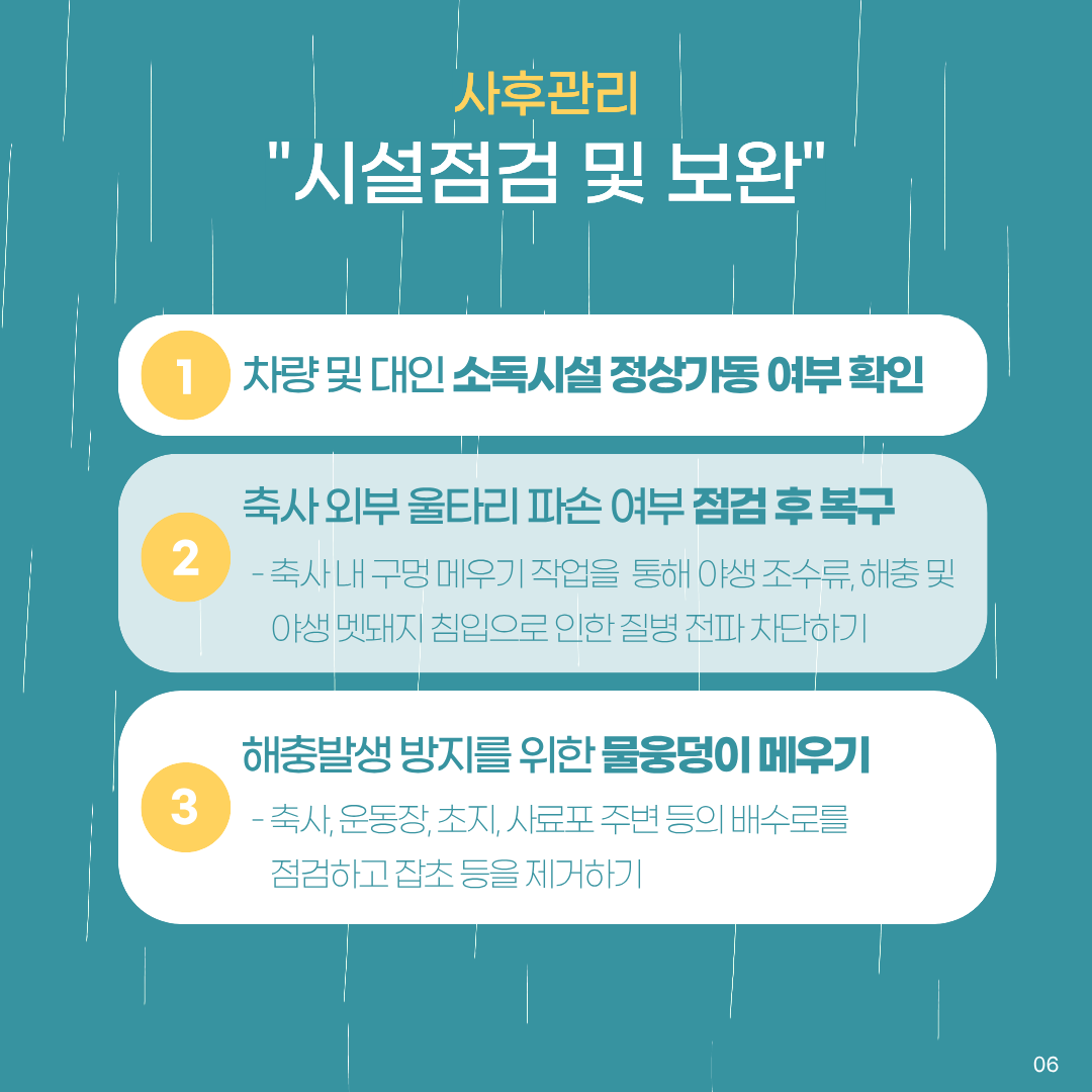 사후관리 시설점검및보완 1.차량 및 대인 소독시설 정상가동 여부 확인 2.축사 외부 울타리 파손 여부 점검 후 복구 축사 내 구멍 메우기 작업을 통해 야생조수류, 해충 및 야생 멧돼지 침입으로 인한 질병 전파 차단하기 3.해충발생 방지를 위한 물웅덩이 메우기 축사, 운동장, 초지, 사료포 주변 등의 배수로를 점검하고 잡초 등을 제거하기