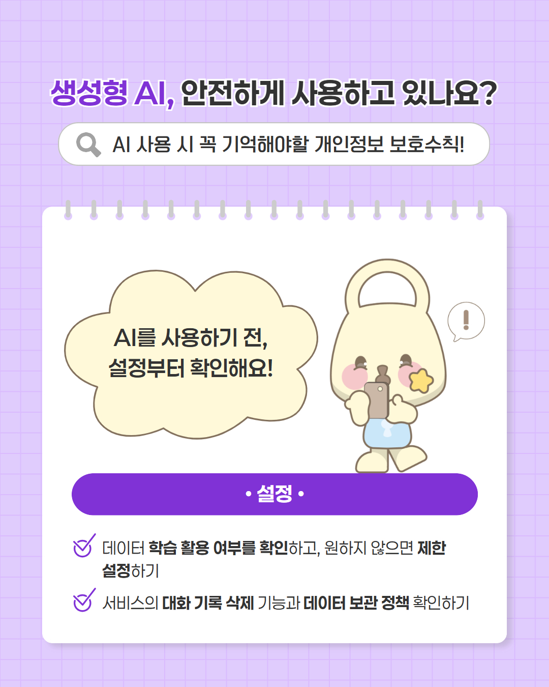 생성형 AI, 안전하게 사용하고 있나요?
AI 사용 시 꼭 기억해야할 개인정보 보호수칙
AI를 사용하기 전, 설정부터 확인해요
설정
데이터 학습 활동 여부를 확인하고, 원하지 않으면 제한설정하기
서비스의 대화 기혹 삭제 기능과 데이터 보관 정책 확인하기