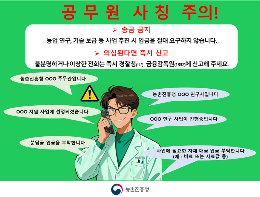 공무원 사칭 주의! ▶ 송금 금지 농업 연구, 기술 보급 등 사업 추진 시 입금을 절대 요구하지 않습니다. ▶ 의심된다면 즉시 신고 불분명하거나 이상한 전화는 즉시 경찰청(112), 금융감독원(1332)에 신고해 주세요. 사칭 문자, 전화사례 예시 - 농촌진흥청 ○○○ 주무관입니다 / 농촌진흥청 ○○○ 연구사입니다 / ○○○ 지원 사업에 선정되셨습니다 / ○○○ 연구 사업이 진행중입니다 / 분담금 입금을 부탁합니다 / 사업에 필요한 자재 대금 입금 부탁합니다(예:비료 또는 사료값 등) 농촌진흥청