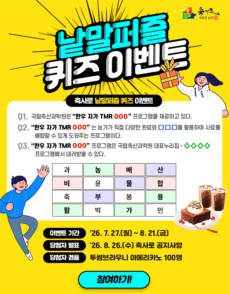 축사로 똑똑한 농장 낱말퍼즐 퀴즈 이벤트 축사로 낱말펒르 퀴즈 이벤트 문제 01. 국립축산과학원은 한우 자가 TMR ○○○ 프로그램을 제공하고 있다. 02. 한우 자가 ○○○는 농가가 직접 다양한 원료와 □□□을 활용하여 사료를 배합할 수 있게 도와주는 프로그램이다. 03. 한우 자가 TMR ○○○ 프로그램은 국립축산과학원 대표누리집-◇◇◇◇ 프로그램에서 내려받을 수 있다. 낱말보기 과, 농, 배, 산, 비, 윤, 물, 합, 축, 부, 봉, 용, 활, 박, 가, 민 이벤트 기간 26.7.27.(월) ~ 8.21.(금) 당첨자 발표 26.8.26.(수) 축사로 공지사항 당첨자 경품 투썸브라우니 아메리카노 100명 참여하기!